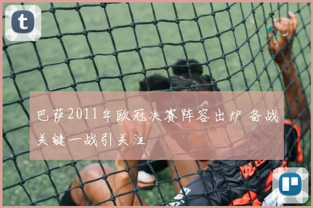 巴萨2011年欧冠决赛阵容出炉 备战关键一战引关注
