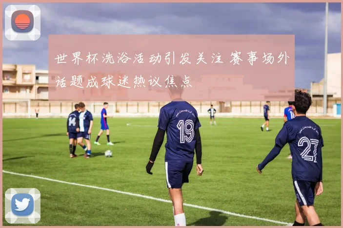 世界杯洗浴活动引发关注 赛事场外话题成球迷热议焦点