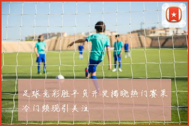 足球竞彩胜平负开奖揭晓热门赛果冷门频现引关注