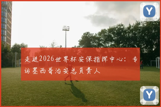 走进2026世界杯安保指挥中心：专访墨西哥治安总负责人