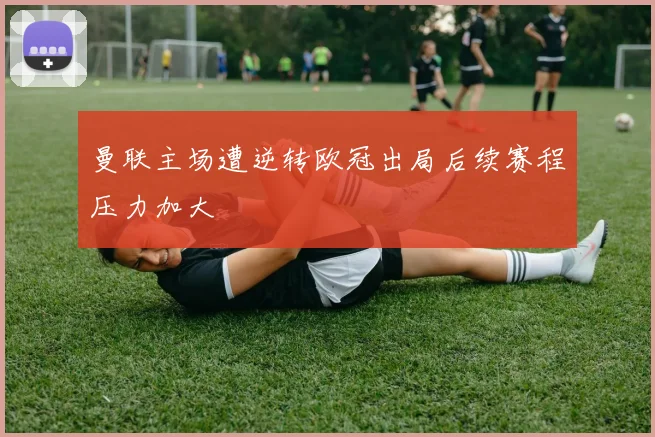 曼联主场遭逆转欧冠出局后续赛程压力加大