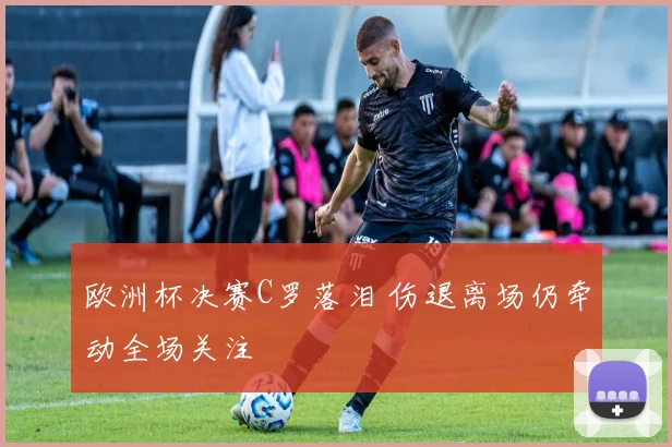 欧洲杯决赛C罗落泪 伤退离场仍牵动全场关注