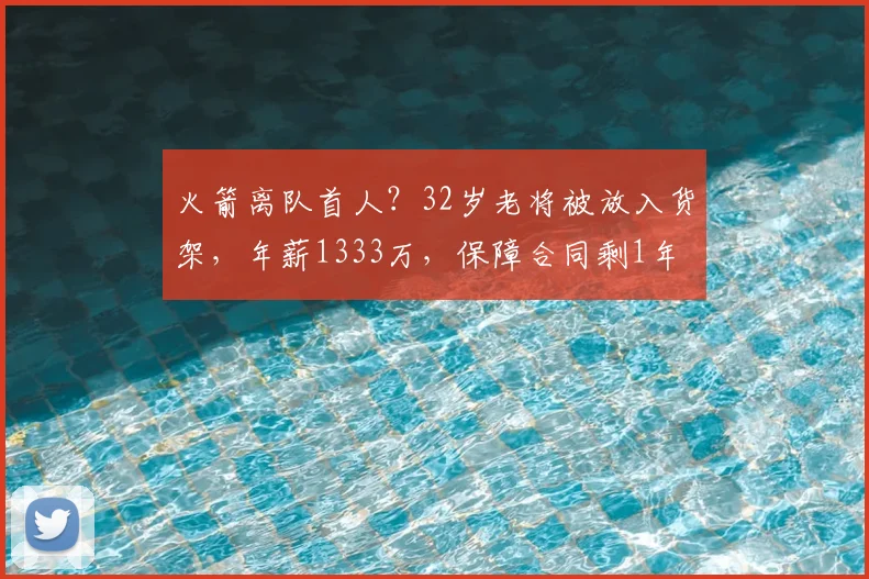 火箭离队首人?32岁老将被放入货架,年薪1333万,保障合同剩1年