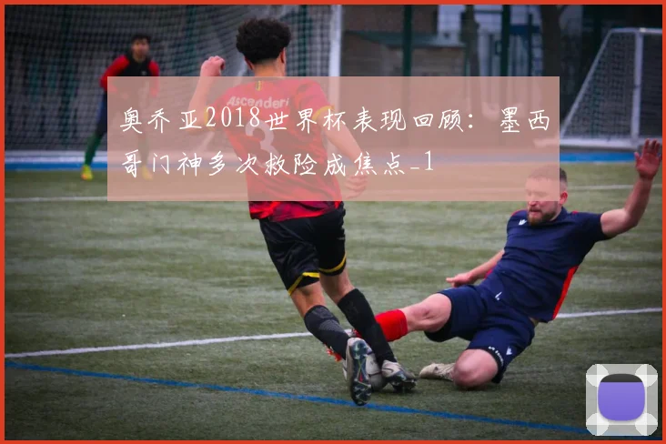 奥乔亚2018世界杯表现回顾:墨西哥门神多次救险成焦点_1