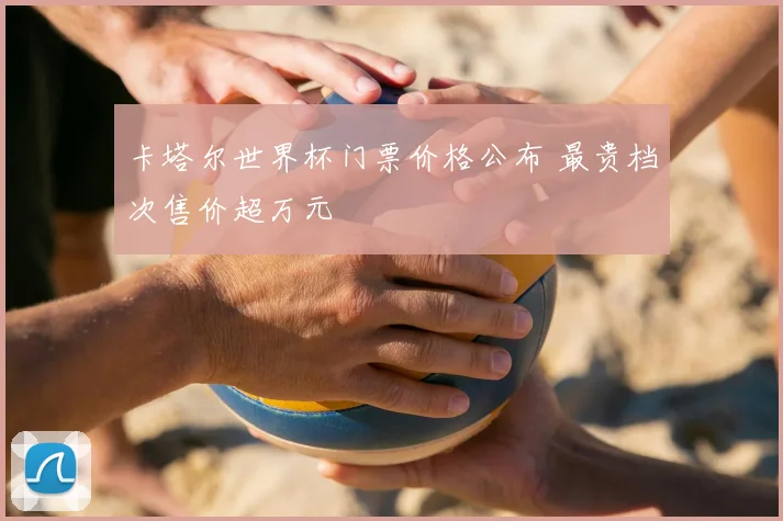 卡塔尔世界杯门票价格公布 最贵档次售价超万元