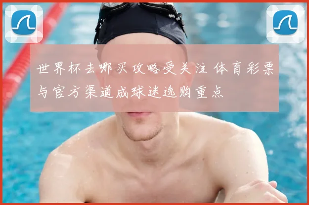 世界杯去哪买攻略受关注 体育彩票与官方渠道成球迷选购重点