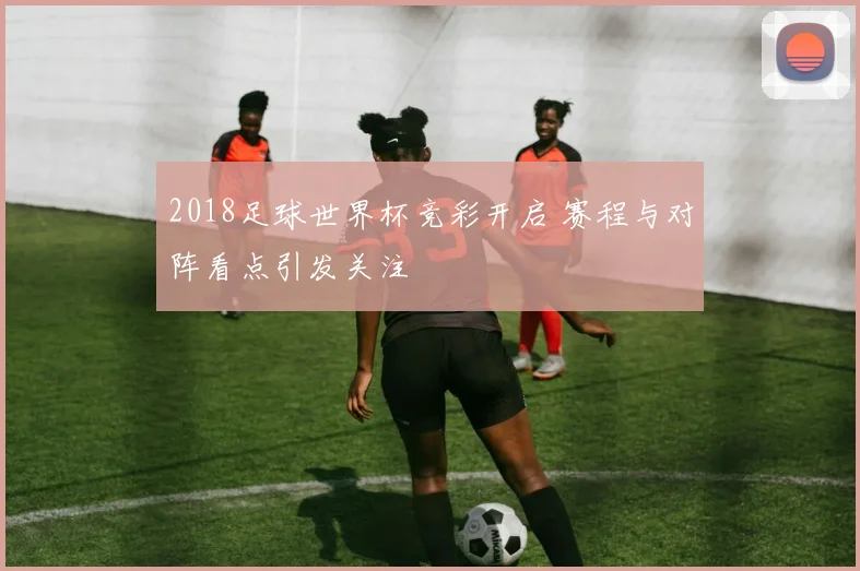 2018足球世界杯竞彩开启 赛程与对阵看点引发关注