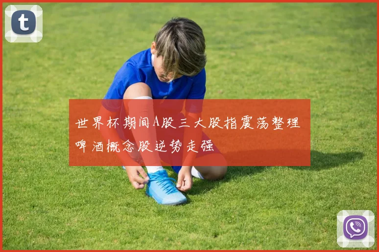 世界杯期间A股三大股指震荡整理 啤酒概念股逆势走强