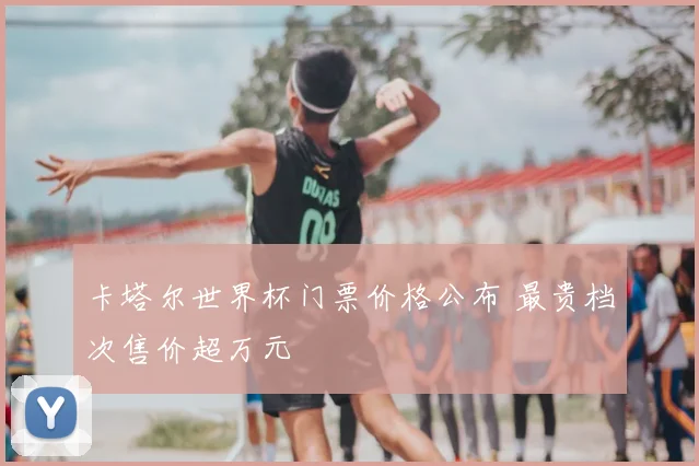 卡塔尔世界杯门票价格公布 最贵档次售价超万元
