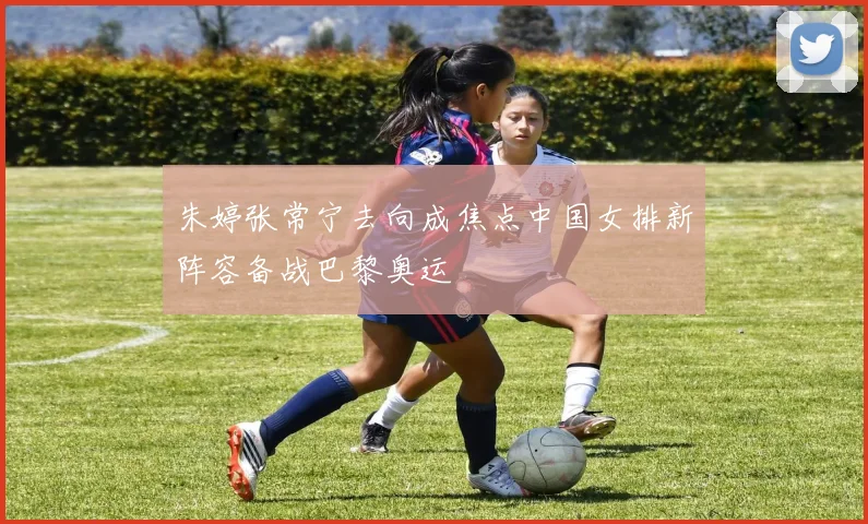 朱婷张常宁去向成焦点中国女排新阵容备战巴黎奥运