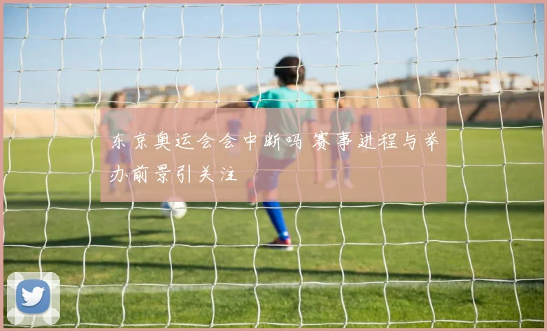 东京奥运会会中断吗 赛事进程与举办前景引关注