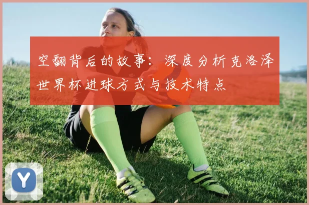 空翻背后的故事：深度分析克洛泽世界杯进球方式与技术特点