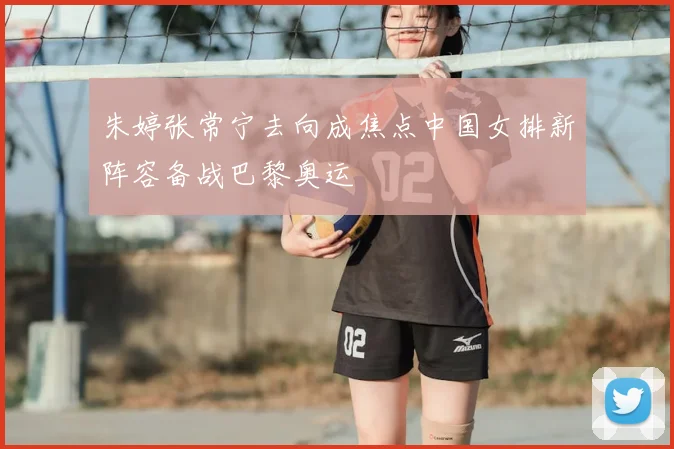 朱婷张常宁去向成焦点中国女排新阵容备战巴黎奥运