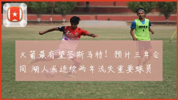火箭最有望签斯马特！预计三年合同 湖人或连续两年流失重要球员