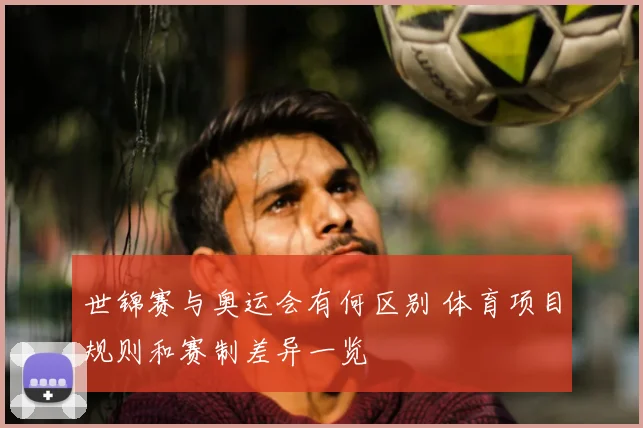 世锦赛与奥运会有何区别 体育项目规则和赛制差异一览