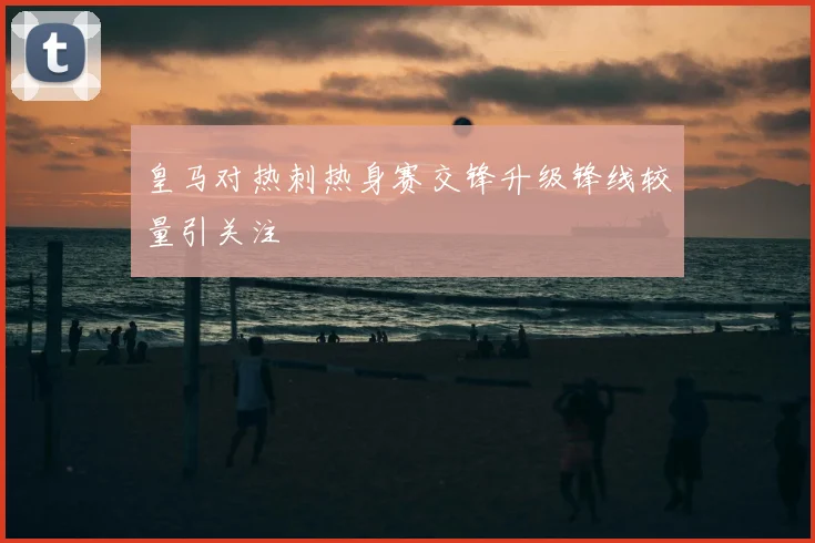 皇马对热刺热身赛交锋升级锋线较量引关注