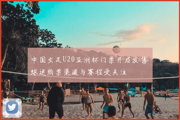 中国女足U20亚洲杯门票开启发售 球迷购票渠道与赛程受关注