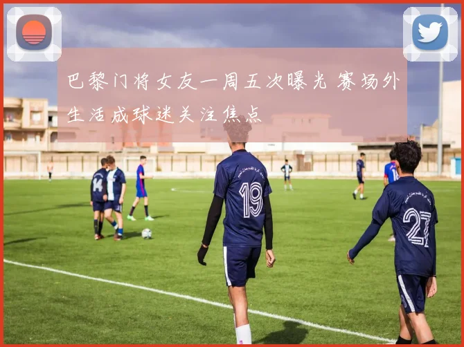 巴黎门将女友一周五次曝光 赛场外生活成球迷关注焦点