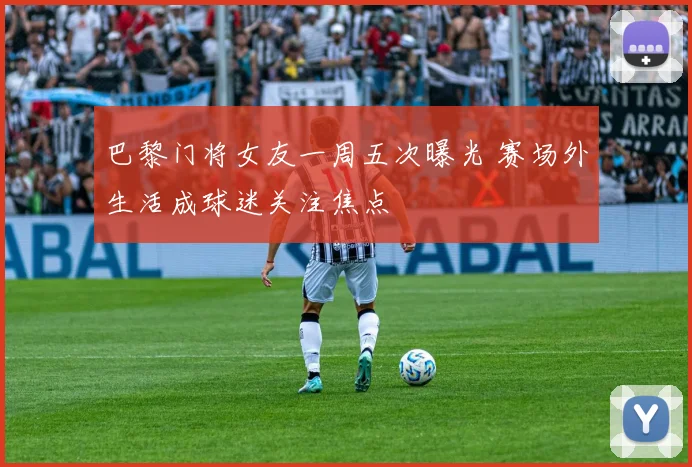 巴黎门将女友一周五次曝光 赛场外生活成球迷关注焦点