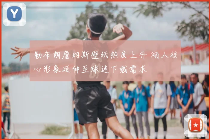勒布朗詹姆斯壁纸热度上升 湖人核心形象延伸至球迷下载需求