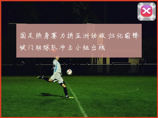 国足热身赛力拼亚洲劲旅 归化前锋破门助球队冲击小组出线