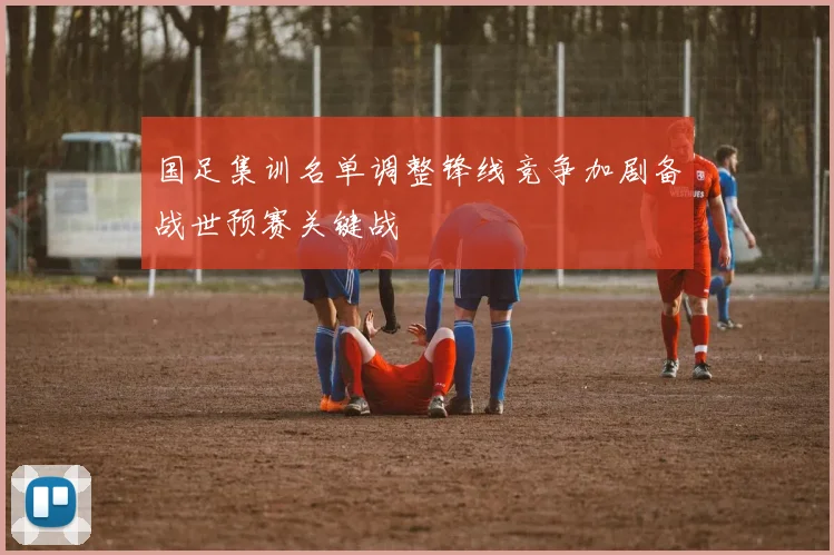 国足集训名单调整锋线竞争加剧备战世预赛关键战