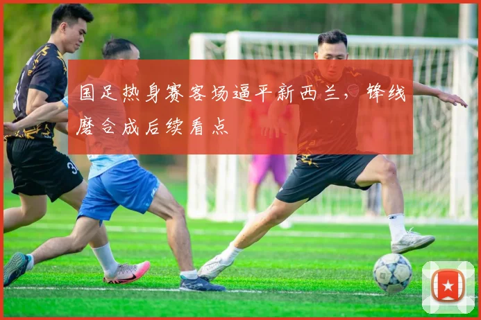 国足热身赛客场逼平新西兰，锋线磨合成后续看点