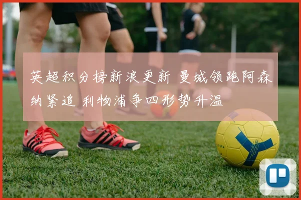 英超积分榜新浪更新 曼城领跑阿森纳紧追 利物浦争四形势升温
