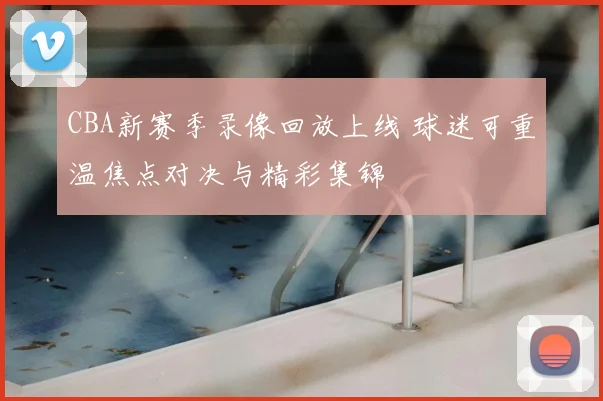 CBA新赛季录像回放上线 球迷可重温焦点对决与精彩集锦