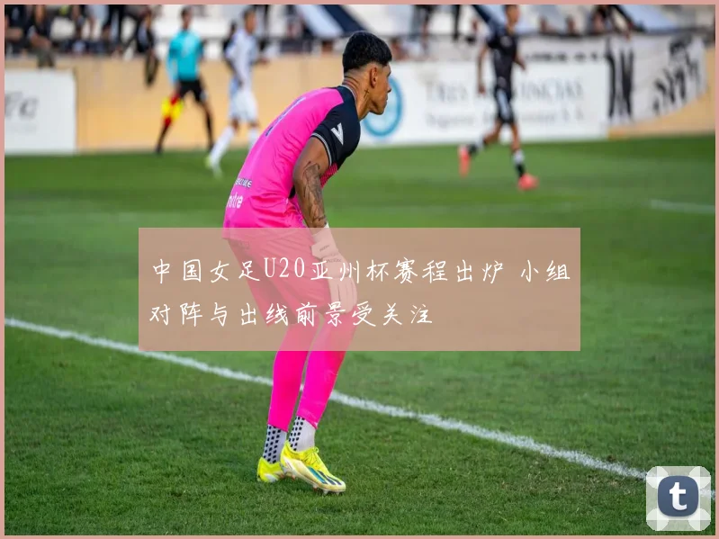 中国女足U20亚州杯赛程出炉 小组对阵与出线前景受关注