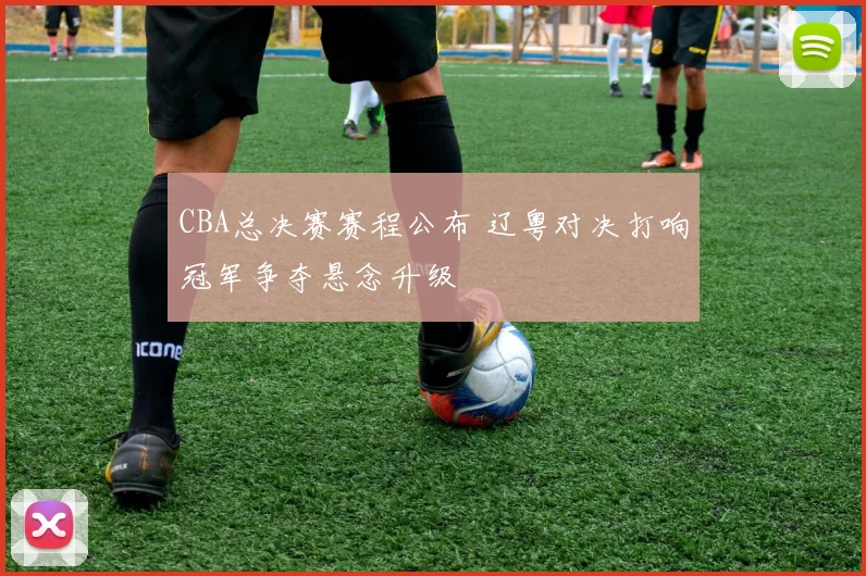 CBA总决赛赛程公布 辽粤对决打响冠军争夺悬念升级