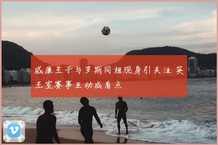 威廉王子与罗斯同框现身引关注 英王室赛事互动成看点