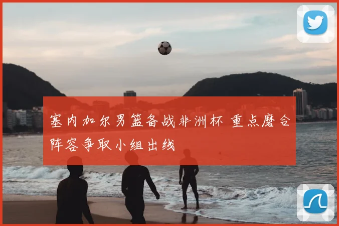 塞内加尔男篮备战非洲杯 重点磨合阵容争取小组出线