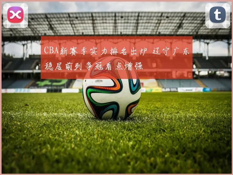 CBA新赛季实力排名出炉 辽宁广东稳居前列争冠看点增强