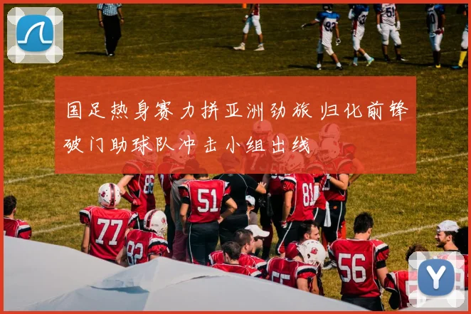 国足热身赛力拼亚洲劲旅 归化前锋破门助球队冲击小组出线