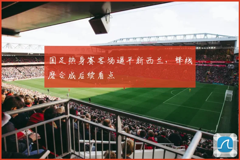 国足热身赛客场逼平新西兰，锋线磨合成后续看点