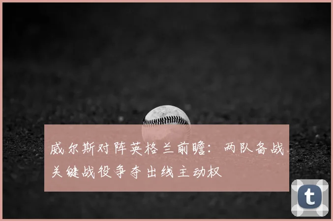 威尔斯对阵英格兰前瞻：两队备战关键战役争夺出线主动权