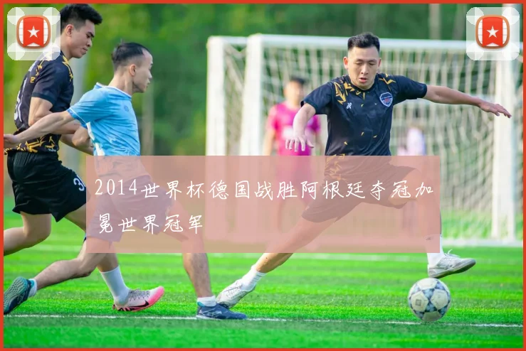 2014世界杯德国战胜阿根廷夺冠加冕世界冠军