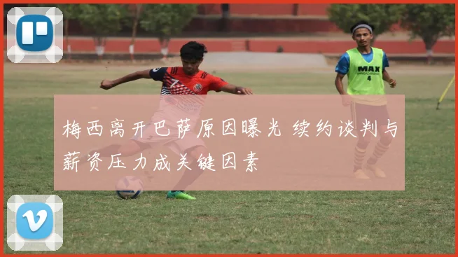 梅西离开巴萨原因曝光 续约谈判与薪资压力成关键因素