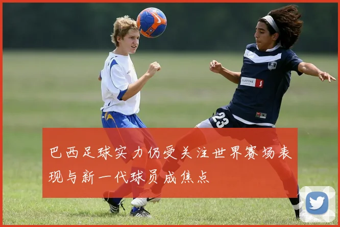 巴西足球实力仍受关注世界赛场表现与新一代球员成焦点
