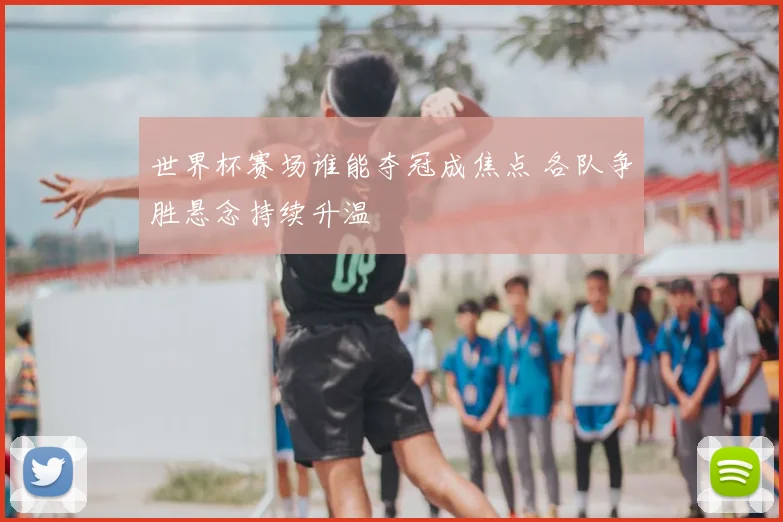 世界杯赛场谁能夺冠成焦点 各队争胜悬念持续升温