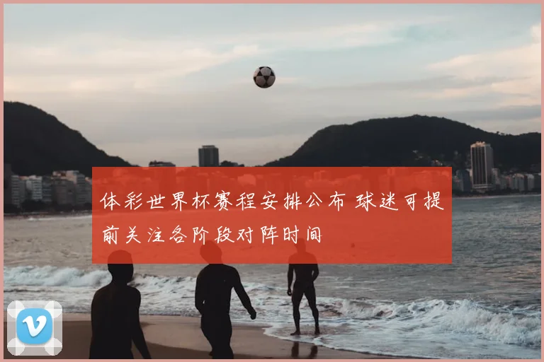 体彩世界杯赛程安排公布 球迷可提前关注各阶段对阵时间