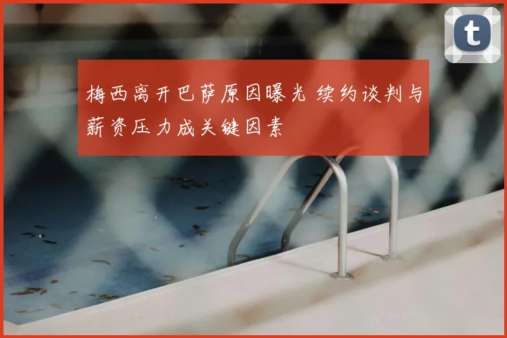 梅西离开巴萨原因曝光 续约谈判与薪资压力成关键因素