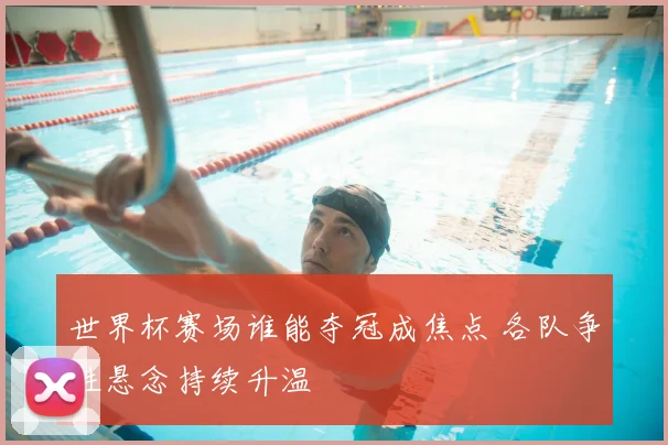 世界杯赛场谁能夺冠成焦点 各队争胜悬念持续升温