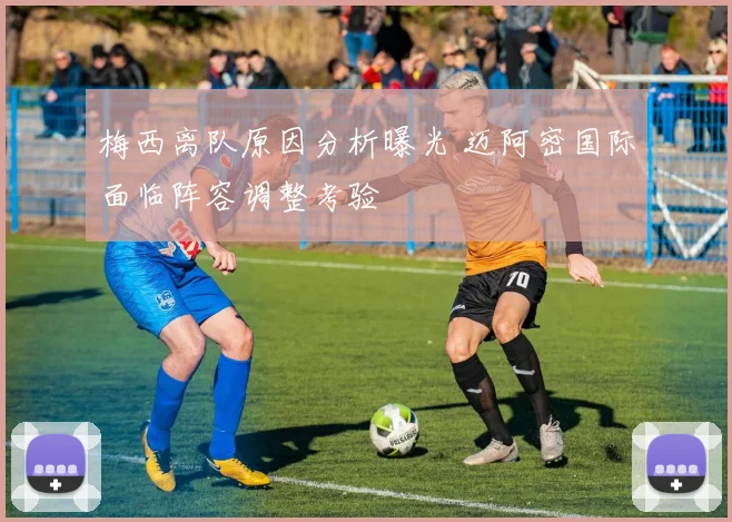 梅西离队原因分析曝光 迈阿密国际面临阵容调整考验