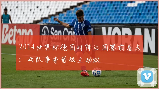 2014世界杯德国对阵法国赛前看点:两队争夺晋级主动权