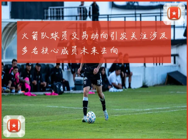 火箭队球员交易动向引发关注涉及多名核心成员未来去向